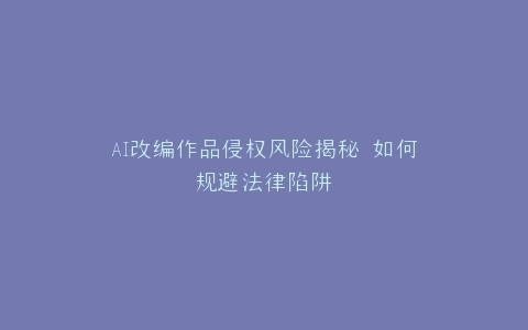 AI改编作品侵权风险揭秘 如何规避法律陷阱