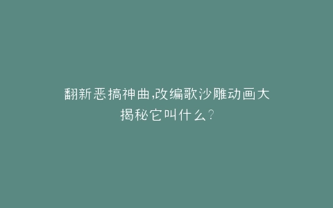 翻新恶搞神曲,改编歌沙雕动画大揭秘它叫什么?
