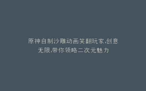 原神自制沙雕动画笑翻玩家,创意无限,带你领略二次元魅力