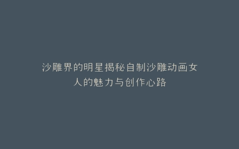 沙雕界的明星揭秘自制沙雕动画女人的魅力与创作心路
