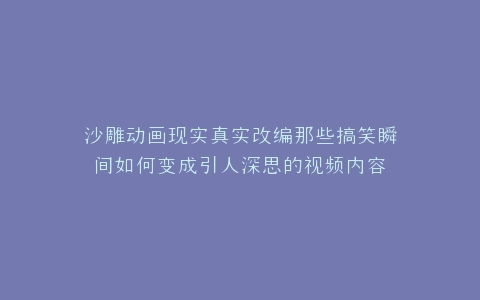 沙雕动画现实真实改编那些搞笑瞬间如何变成引人深思的视频内容