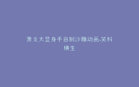 萧炎大显身手自制沙雕动画,笑料横生