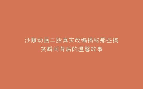沙雕动画二胎真实改编揭秘那些搞笑瞬间背后的温馨故事