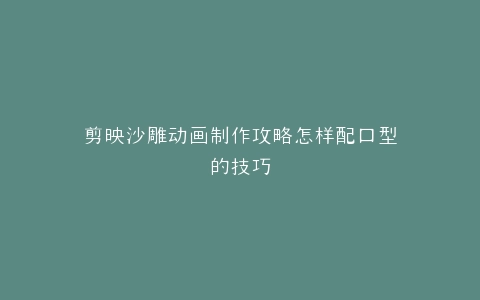 剪映沙雕动画制作攻略怎样配口型的技巧