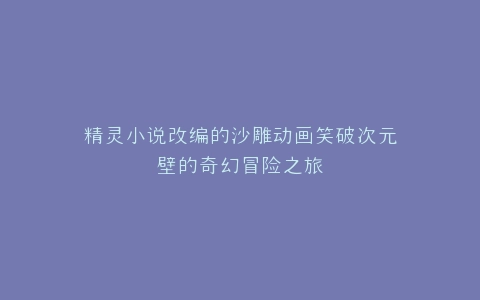 精灵小说改编的沙雕动画笑破次元壁的奇幻冒险之旅