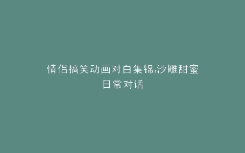 情侣搞笑动画对白集锦,沙雕甜蜜日常对话