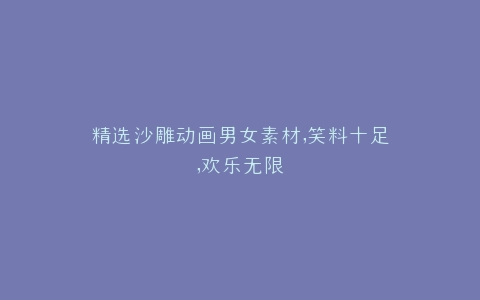 精选沙雕动画男女素材,笑料十足,欢乐无限