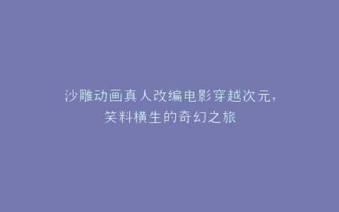 沙雕动画真人改编电影穿越次元,笑料横生的奇幻之旅