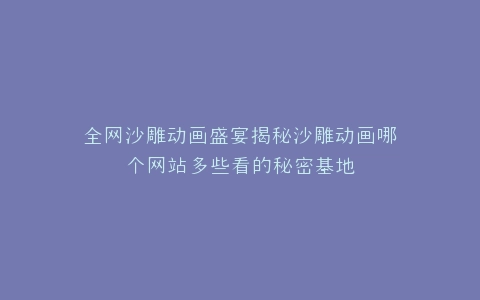 全网沙雕动画盛宴揭秘沙雕动画哪个网站多些看的秘密基地