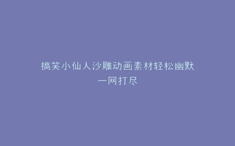 搞笑小仙人沙雕动画素材轻松幽默一网打尽