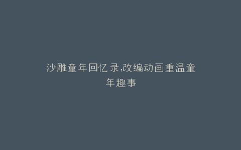 沙雕童年回忆录,改编动画重温童年趣事