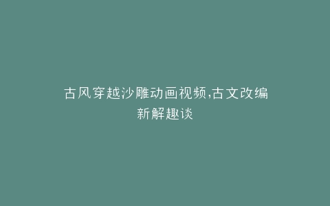 古风穿越沙雕动画视频,古文改编新解趣谈