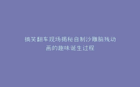 搞笑翻车现场揭秘自制沙雕脑残动画的趣味诞生过程