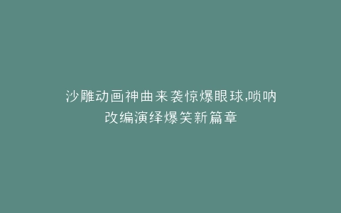 沙雕动画神曲来袭惊爆眼球,唢呐改编演绎爆笑新篇章