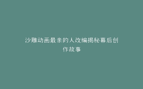 沙雕动画最亲的人改编揭秘幕后创作故事