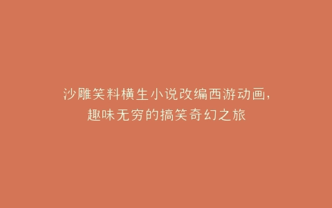 沙雕笑料横生小说改编西游动画,趣味无穷的搞笑奇幻之旅