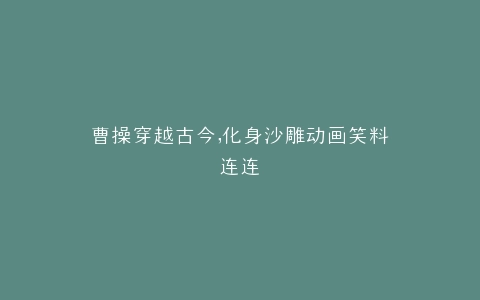 曹操穿越古今,化身沙雕动画笑料连连