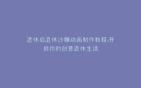 退休后退休沙雕动画制作教程,开启你的创意退休生活