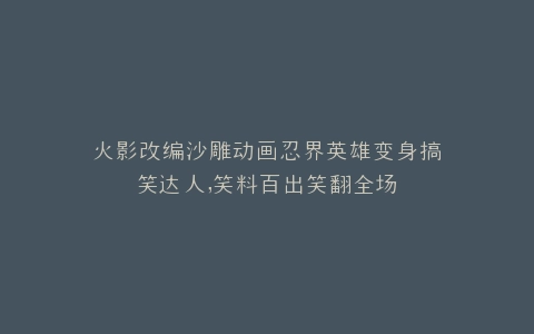 火影改编沙雕动画忍界英雄变身搞笑达人,笑料百出笑翻全场