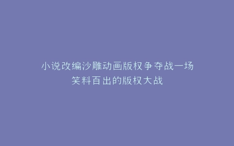 小说改编沙雕动画版权争夺战一场笑料百出的版权大战
