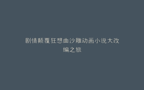 剧情颠覆狂想曲沙雕动画小说大改编之旅