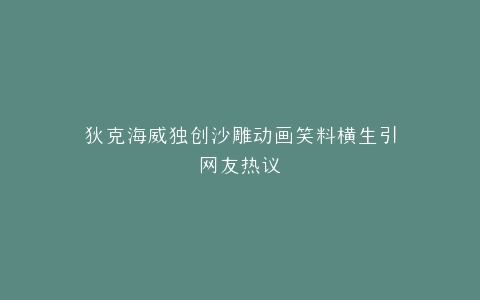 狄克海威独创沙雕动画笑料横生引网友热议