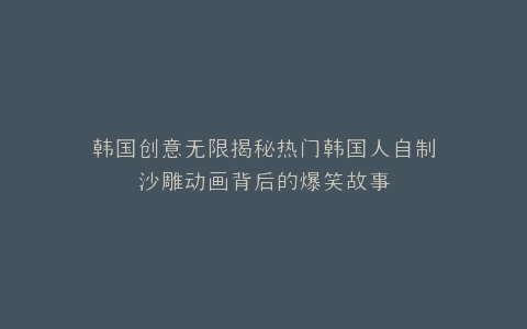 韩国创意无限揭秘热门韩国人自制沙雕动画背后的爆笑故事