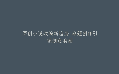 原创小说改编新趋势 命题创作引领创意浪潮
