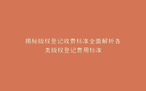 揭秘版权登记收费标准全面解析各类版权登记费用标准