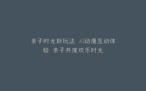 亲子时光新玩法 AI动漫互动体验 亲子共度欢乐时光