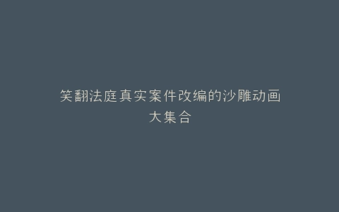 笑翻法庭真实案件改编的沙雕动画大集合