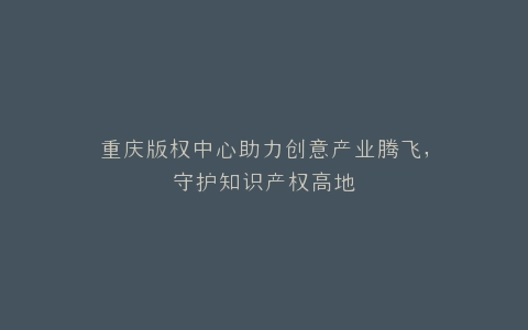 重庆版权中心助力创意产业腾飞,守护知识产权高地