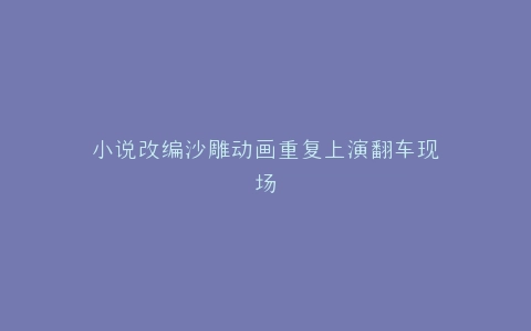 小说改编沙雕动画重复上演翻车现场