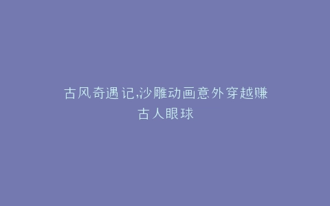 古风奇遇记,沙雕动画意外穿越赚古人眼球