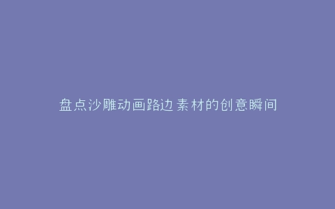 盘点沙雕动画路边素材的创意瞬间