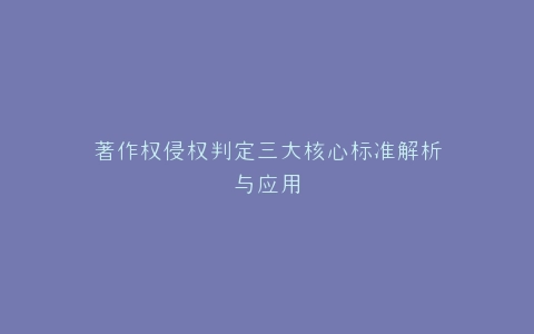 著作权侵权判定三大核心标准解析与应用