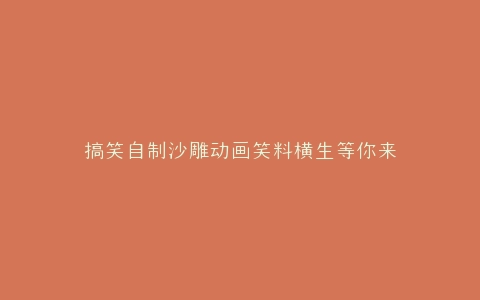 搞笑自制沙雕动画笑料横生等你来