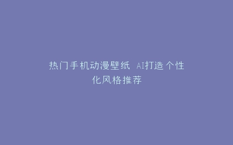 热门手机动漫壁纸 AI打造个性化风格推荐