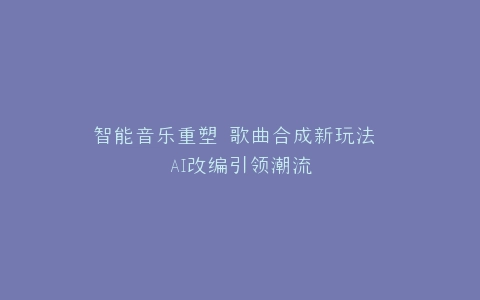 智能音乐重塑 歌曲合成新玩法 AI改编引领潮流