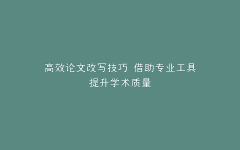 高效论文改写技巧 借助专业工具提升学术质量