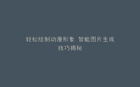 轻松绘制动漫形象 智能图片生成技巧揭秘