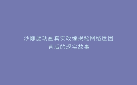 沙雕旋动画真实改编揭秘网络迷因背后的现实故事