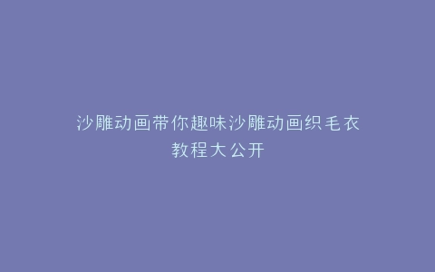 沙雕动画带你趣味沙雕动画织毛衣教程大公开
