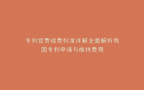 专利官费收费标准详解全面解析我国专利申请与维持费用