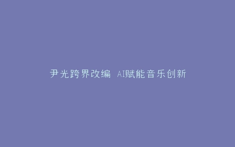 尹光跨界改编 AI赋能音乐创新