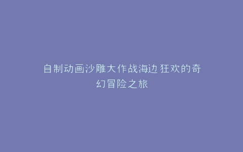 自制动画沙雕大作战海边狂欢的奇幻冒险之旅