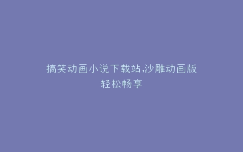 搞笑动画小说下载站,沙雕动画版轻松畅享