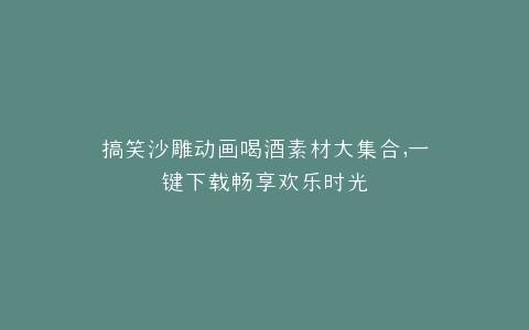 搞笑沙雕动画喝酒素材大集合,一键下载畅享欢乐时光