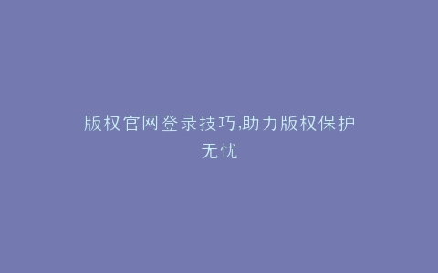 版权官网登录技巧,助力版权保护无忧