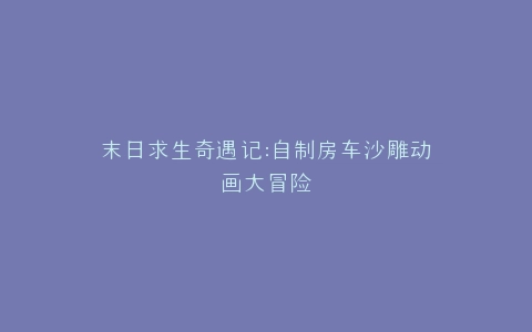 末日求生奇遇记自制房车沙雕动画大冒险